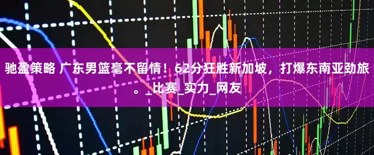 馳盈策略 廣東男籃毫不留情！62分狂勝新加坡，打爆東南亞勁旅。_比賽_實力_網(wǎng)友