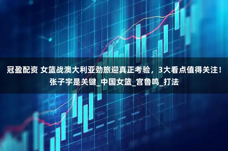 冠盈配資 女籃戰澳大利亞勁旅迎真正考驗，3大看點值得關注！張子宇是關鍵_中國女籃_宮魯鳴_打法