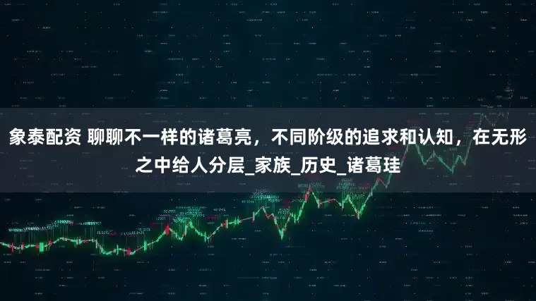 象泰配資 聊聊不一樣的諸葛亮，不同階級的追求和認知，在無形之中給人分層_家族_歷史_諸葛珪
