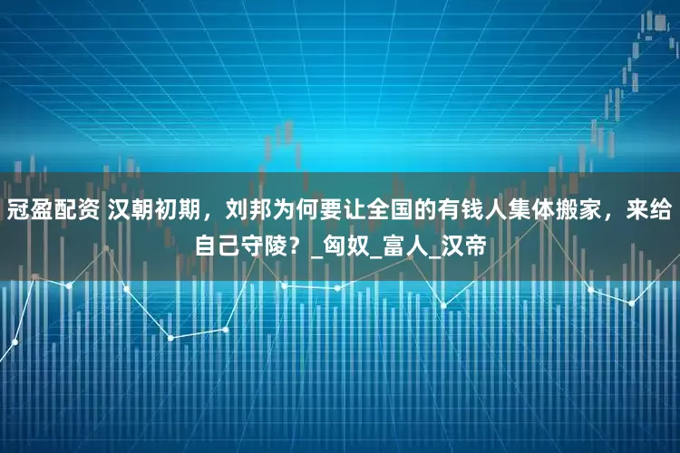 冠盈配資 漢朝初期，劉邦為何要讓全國的有錢人集體搬家，來給自己守陵？_匈奴_富人_漢帝