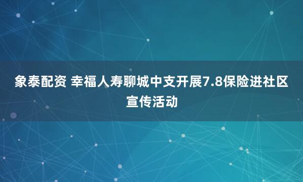 象泰配資 幸福人壽聊城中支開展7.8保險(xiǎn)進(jìn)社區(qū)宣傳活動(dòng)