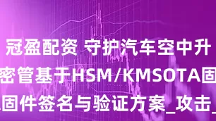 冠盈配資 守護汽車空中升級：KSP密管基于HSM/KMSOTA固件簽名與驗證方案_攻擊_標準_顯示